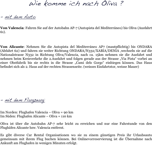 Wie komme ich nach Oliva ?

- mit dem Auto:

Von Valencia: Fahren Sie auf der Autobahn AP-7 (Autopista del Mediterráneo) bis Oliva (Ausfahrt 61). 

Von Alicante: Nehmen Sie die Autopista del Mediterráneo AP7 (mautpflichtig) bis ONDARA (Abfahrt 62) und fahren sie weiter Richtung ONDARA/N332/XABIA/DENIA ,wechseln sie auf die Nationalstrasse N332 in Richtung Oliva/Valencia, nach ca. 15km nehmen sie die Ausfahrt und nehmen beim Kreisverkehr die 2.Ausfahrt und folgen gerade aus der Strasse „Via Pista“ vorbei an einer Obstfabrik bis sie rechts in die Strasse „Cami dels Gorgs“ einbiegen können. Das Haus befindet sich als 2. Haus auf der rechten Strassenseite. (weisses Einfahrtstor, weisse Mauer)  




- mit dem Flugzeug:

Im Norden: Flughafen Valencia – Oliva = 90 km Im Süden: Flughafen Alicante – Oliva = 110 km
Oliva ist über die Autobahn AP-7 sehr leicht zu erreichen und nur eine Fahrstunde von den Flughäfen Alicante bzw. Valencia entfernt.
Es gibt diverse Car Rental Organisationen wo sie zu einem günstigen Preis ihr Urlaubsauto gemeinsam mit ihrem Flug buchen können. Bei Onlinevorreservierung ist die Übernahme nach Ankunft am Flughafen in wenigen Minuten erfolgt. 
